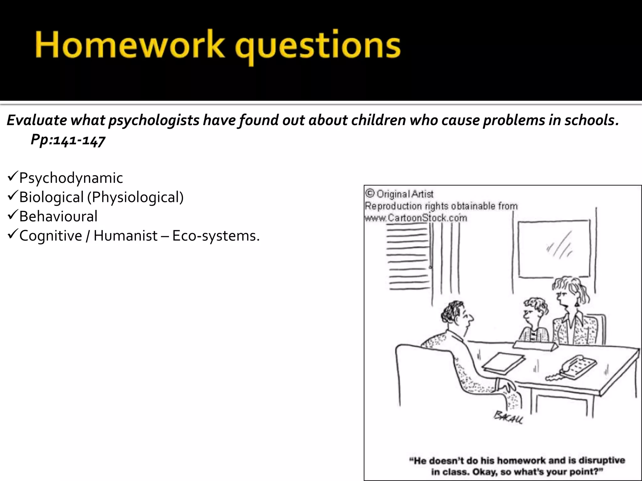 Evaluate what psychologists have found out about children who cause problems in schools.
Pp:141-147
Psychodynamic
Biological (Physiological)
Behavioural
Cognitive / Humanist – Eco-systems.
 