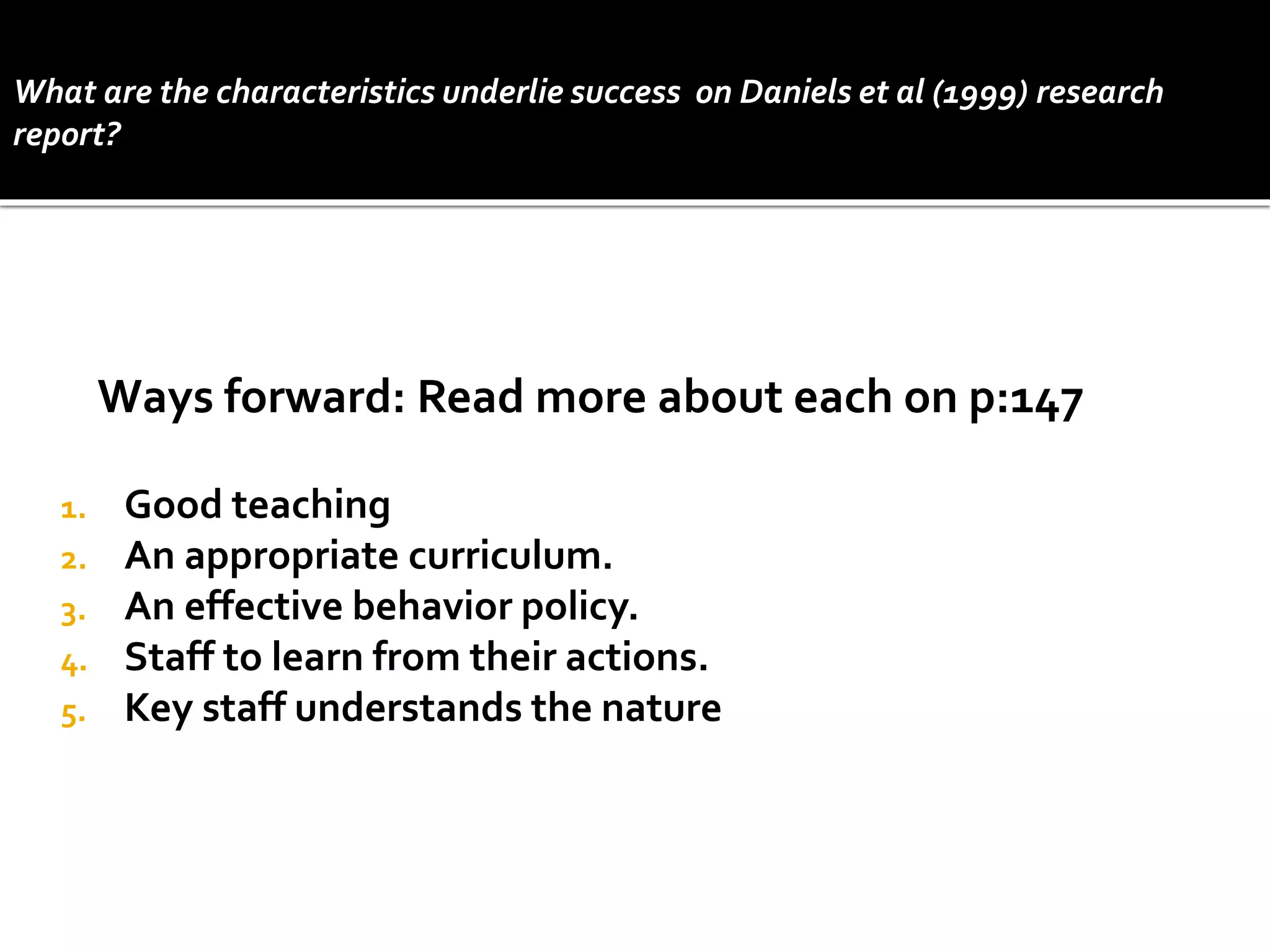 1. Good teaching
2. An appropriate curriculum.
3. An effective behavior policy.
4. Staff to learn from their actions.
5. Key staff understands the nature
Ways forward: Read more about each on p:147
What are the characteristics underlie success on Daniels et al (1999) research
report?
 