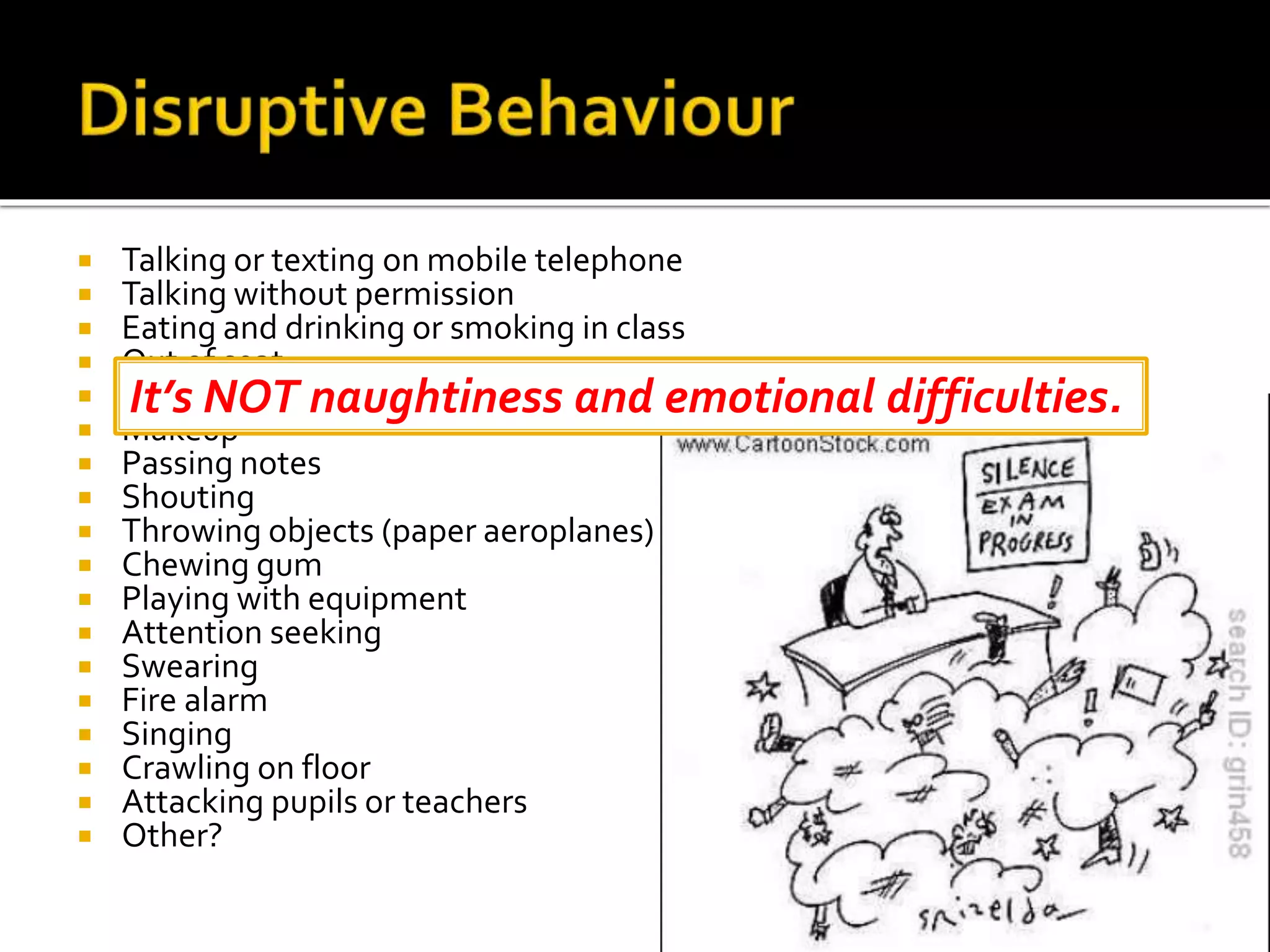  Talking or texting on mobile telephone
 Talking without permission
 Eating and drinking or smoking in class
 Out of seat
 Brushing hair
 Makeup
 Passing notes
 Shouting
 Throwing objects (paper aeroplanes)
 Chewing gum
 Playing with equipment
 Attention seeking
 Swearing
 Fire alarm
 Singing
 Crawling on floor
 Attacking pupils or teachers
 Other?
It’s NOT naughtiness and emotional difficulties.
 