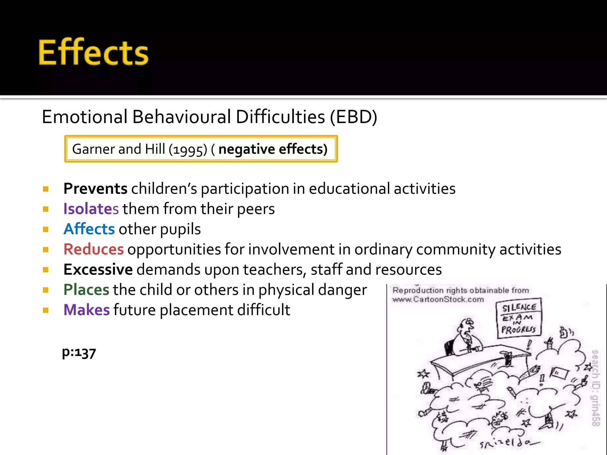  Prevents children’s participation in educational activities
 Isolates them from their peers
 Affects other pupils
 Reduces opportunities for involvement in ordinary community activities
 Excessive demands upon teachers, staff and resources
 Places the child or others in physical danger
 Makes future placement difficult
Garner and Hill (1995) ( negative effects)
Emotional Behavioural Difficulties (EBD)
p:137
 