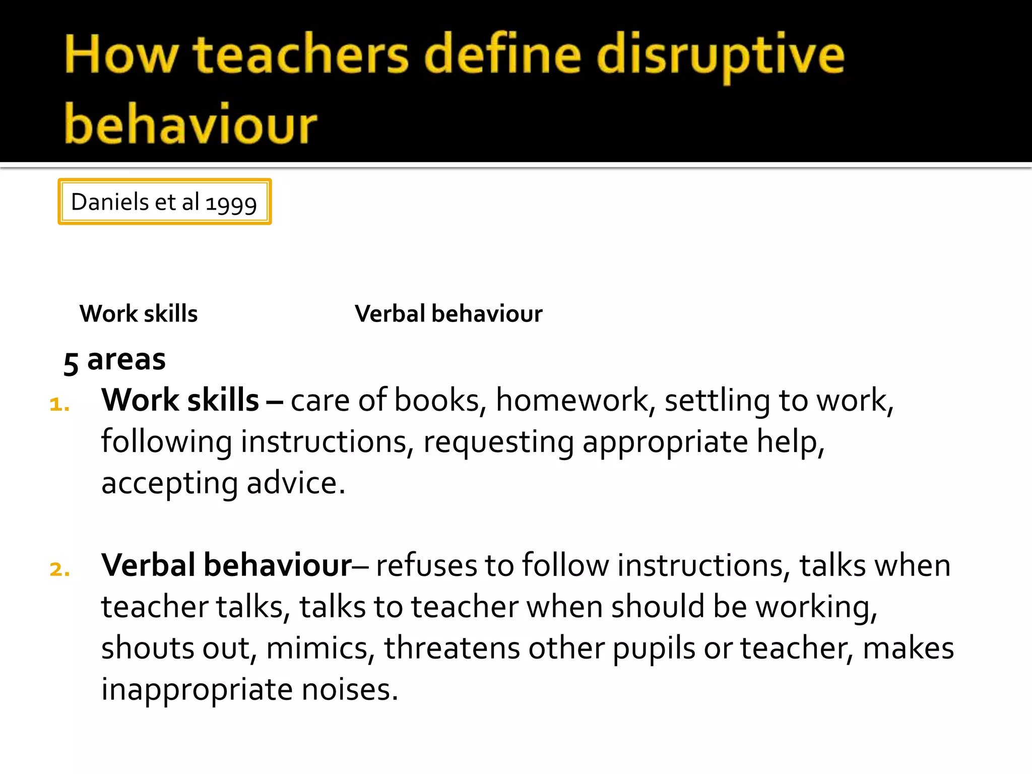 5 areas
1. Work skills – care of books, homework, settling to work,
following instructions, requesting appropriate help,
accepting advice.
2. Verbal behaviour– refuses to follow instructions, talks when
teacher talks, talks to teacher when should be working,
shouts out, mimics, threatens other pupils or teacher, makes
inappropriate noises.
Daniels et al 1999
Verbal behaviourWork skills
 