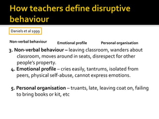 3. Non-verbal behaviour – leaving classroom, wanders about
classroom, moves around in seats, disrespect for other
people’s property.
4. Emotional profile – cries easily, tantrums, isolated from
peers, physical self-abuse, cannot express emotions.
5. Personal organisation – truants, late, leaving coat on, failing
to bring books or kit, etc
Daniels et al 1999
Non-verbal behaviour Emotional profile Personal organisation
 
