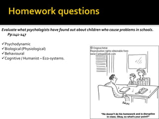 Evaluate what psychologists have found out about children who cause problems in schools.
Pp:141-147
Psychodynamic
Biological (Physiological)
Behavioural
Cognitive / Humanist – Eco-systems.
 