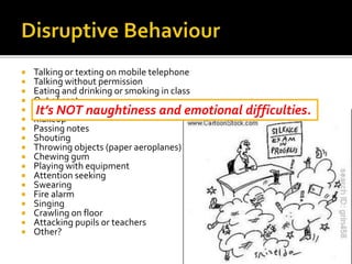 Talking or texting on mobile telephone
 Talking without permission
 Eating and drinking or smoking in class
 Out of seat
 Brushing hair
 Makeup
 Passing notes
 Shouting
 Throwing objects (paper aeroplanes)
 Chewing gum
 Playing with equipment
 Attention seeking
 Swearing
 Fire alarm
 Singing
 Crawling on floor
 Attacking pupils or teachers
 Other?
It’s NOT naughtiness and emotional difficulties.
 
