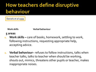 5 areas
1. Work skills – care of books, homework, settling to work,
following instructions, requesting appropriate help,
accepting advice.
2. Verbal behaviour– refuses to follow instructions, talks when
teacher talks, talks to teacher when should be working,
shouts out, mimics, threatens other pupils or teacher, makes
inappropriate noises.
Daniels et al 1999
Verbal behaviourWork skills
 
