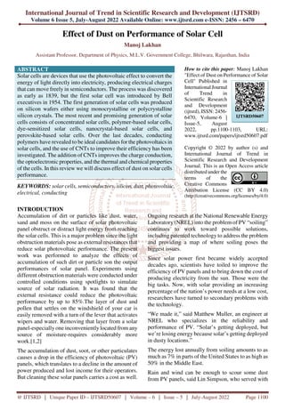 International Journal of Trend in Scientific Research and Development (IJTSRD)
Volume 6 Issue 5, July-August 2022 Available Online: www.ijtsrd.com e-ISSN: 2456 – 6470
@ IJTSRD | Unique Paper ID – IJTSRD50607 | Volume – 6 | Issue – 5 | July-August 2022 Page 1100
Effect of Dust on Performance of Solar Cell
Manoj Lakhan
Assistant Professor, Department of Physics, M.L.V. Government College, Bhilwara, Rajasthan, India
ABSTRACT
Solar cells are devices that use the photovoltaic effect to convert the
energy of light directly into electricity, producing electrical charges
that can move freely in semiconductors. The process was discovered
as early as 1839, but the first solar cell was introduced by Bell
executives in 1954. The first generation of solar cells was produced
on silicon wafers either using monocrystalline or polycrystalline
silicon crystals. The most recent and promising generation of solar
cells consists of concentrated solar cells, polymer-based solar cells,
dye-sensitized solar cells, nanocrystal-based solar cells, and
perovskite-based solar cells. Over the last decades, conducting
polymers have revealed to be ideal candidates for the photovoltaics in
solar cells, and the use of CNTs to improve their efficiency has been
investigated. The addition of CNTs improves the charge conduction,
the optoelectronic properties, and the thermal and chemical properties
of the cells. In this review we will discuss effect of dust on solar cells
performance.
KEYWORDS: solar cells, semiconductors, silicon, dust, photovoltaic,
electrical, conducting
How to cite this paper: Manoj Lakhan
"Effect of Dust on Performance of Solar
Cell" Published in
International Journal
of Trend in
Scientific Research
and Development
(ijtsrd), ISSN: 2456-
6470, Volume-6 |
Issue-5, August
2022, pp.1100-1103, URL:
www.ijtsrd.com/papers/ijtsrd50607.pdf
Copyright © 2022 by author (s) and
International Journal of Trend in
Scientific Research and Development
Journal. This is an Open Access article
distributed under the
terms of the
Creative Commons
Attribution License (CC BY 4.0)
(http://creativecommons.org/licenses/by/4.0)
INTRODUCTION
Accumulation of dirt or particles like dust, water,
sand and moss on the surface of solar photovoltaic
panel obstruct or distract light energy from reaching
the solar cells. This is a major problem since the light
obstruction materials pose as external resistances that
reduce solar photovoltaic performance. The present
work was performed to analyze the effects of
accumulation of such dirt or particle son the output
performances of solar panel. Experiments using
different obstruction materials were conducted under
controlled conditions using spotlights to simulate
source of solar radiation. It was found that the
external resistance could reduce the photovoltaic
performance by up to 85%.The layer of dust and
pollen that settles on the windshield of your car is
easily removed with a turn of the lever that activates
wipers and water. Removing that layer from a solar
panel-especially one inconveniently located from any
source of moisture-requires considerably more
work.[1,2]
The accumulation of dust, soot, or other particulates
causes a drop in the efficiency of photovoltaic (PV)
panels, which translates to a decline in the amount of
power produced and lost income for their operators.
But cleaning these solar panels carries a cost as well.
Ongoing research at the National Renewable Energy
Laboratory (NREL) into the problem of PV “soiling”
continues to work toward possible solutions,
including patented technology to address the problem
and providing a map of where soiling poses the
biggest issues.
Since solar power first became widely accepted
decades ago, scientists have toiled to improve the
efficiency of PV panels and to bring down the cost of
producing electricity from the sun. Those were the
big tasks. Now, with solar providing an increasing
percentage of the nation’s power needs at a low cost,
researchers have turned to secondary problems with
the technology.
“We made it,” said Matthew Muller, an engineer at
NREL who specializes in the reliability and
performance of PV. “Solar’s getting deployed, but
we’re losing energy because solar’s getting deployed
in dusty locations.”
The energy lost annually from soiling amounts to as
much as 7% in parts of the United States to as high as
50% in the Middle East.
Rain and wind can be enough to scour some dust
from PV panels, said Lin Simpson, who served with
IJTSRD50607
 
