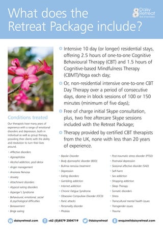 daisyretreat.com enquire@daisyretreat.com+62 (0)8579 2504719 @daisyretreat
What does the
Retreat Package include?
Conditions treated
Our therapists have many years of
experience with a range of emotional
disorders and depression, both in
individual as well as group therapy,
providing their clients with the ability
and resolution to turn their lives
around.
• Affective disorders
• Agoraphobia
• Alcohol addiction, post-detox
• Anger management
• Anorexia Nervosa
• Anxiety
• Attachment disorders
• Atypical eating disorders
• Asperger’s Syndrome
• Behavioural, emotional, social
& psychological difﬁculties
• Bereavement
• Binge eating
Intensive 10 day (or longer) residential stays,
offering 2.5 hours of one-to-one Cognitive
Behavioural Therapy (CBT) and 1.5 hours of
Cognitive-based Mindfulness Therapy
(CBMT)/Yoga each day;
Or, non-residential intensive one-to-one CBT
Day Therapy over a period of consecutive
days, done in block sessions of 100 or 150
minutes (minimum of ﬁve days);
Free of charge initial Skype consultation,
plus, two free aftercare Skype sessions
included with the Retreat Package;
Therapy provided by certiﬁed CBT therapists
from the UK, none with less than 20 years
of experience.
• Bipolar Disorder
• Body dysmorphic disorder (BDD)
• Bulimia nervosa treatment
• Depression
• Eating disorders
• Gambling addiction
• Internet addiction
• Chronic Fatigue Syndrome
• Obsessive Compulsive Disorder (OCD)
• Panic attacks
• Personality disorder
• Phobias
• Post-traumatic stress disorder (PTSD)
• Postnatal depression
• Seasonal affective disorder (SAD)
• Self-harm
• Sex addiction
• Shopping addiction
• Sleep Therapy
• Somatic disorders
• Stress
• Transcultural mental health issues
• Transgender issues
• Trauma
 