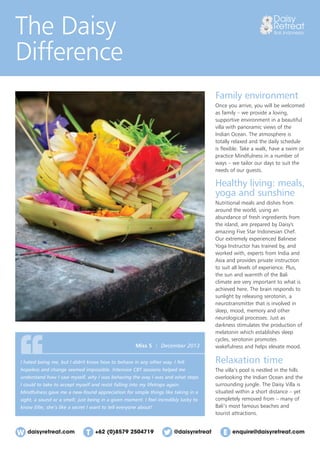 daisyretreat.com enquire@daisyretreat.com+62 (0)8579 2504719 @daisyretreat
The Daisy
Difference
Family environment
Once you arrive, you will be welcomed
as family – we provide a loving,
supportive environment in a beautiful
villa with panoramic views of the
Indian Ocean. The atmosphere is
totally relaxed and the daily schedule
is ﬂexible. Take a walk, have a swim or
practice Mindfulness in a number of
ways – we tailor our days to suit the
needs of our guests.
Healthy living: meals,
yoga and sunshine
Nutritional meals and dishes from
around the world, using an
abundance of fresh ingredients from
the island, are prepared by Daisy's
amazing Five Star Indonesian Chef.
Our extremely experienced Balinese
Yoga Instructor has trained by, and
worked with, experts from India and
Asia and provides private instruction
to suit all levels of experience. Plus,
the sun and warmth of the Bali
climate are very important to what is
achieved here. The brain responds to
sunlight by releasing serotonin, a
neurotransmitter that is involved in
sleep, mood, memory and other
neurological processes. Just as
darkness stimulates the production of
melatonin which establishes sleep
cycles, serotonin promotes
wakefulness and helps elevate mood.
Relaxation time
The villa’s pool is nestled in the hills
overlooking the Indian Ocean and the
surrounding jungle. The Daisy Villa is
situated within a short distance – yet
completely removed from – many of
Bali’s most famous beaches and
tourist attractions.
I hated being me, but I didn't know how to behave in any other way. I felt
hopeless and change seemed impossible. Intensive CBT sessions helped me
understand how I saw myself, why I was behaving the way I was and what steps
I could to take to accept myself and resist falling into my lifetraps again.
Mindfulness gave me a new-found appreciation for simple things like taking in a
sight, a sound or a smell; just being in a given moment. I feel incredibly lucky to
know Ellie; she’s like a secret I want to tell everyone about!
Miss S | December 2013
 