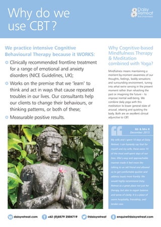 daisyretreat.com enquire@daisyretreat.com+62 (0)8579 2504719 @daisyretreat
Why do we
use CBT?
Why Cognitive-based
Mindfulness Therapy
& Meditation
combined with Yoga?
Mindfulness means maintaining a
moment-by-moment awareness of our
thoughts, feelings, bodily sensations
and surrounding environment, tuning
into what we're sensing in the present
moment rather than rehashing the
past or imagining the future – to
improve mental well-being. We
combine daily yoga with this
meditation to lower general state of
arousal, relaxing and quieting the
body. Both are an excellent clinical
adjunctive to CBT.
We practice intensive Cognitive
Behavioural Therapy because it WORKS:
Clinically recommended frontline treatment
for a range of emotional and anxiety
disorders (NICE Guidelines, UK);
Works on the premise that we ‘learn’ to
think and act in ways that cause repeated
troubles in our lives. Our consultants help
our clients to change their behaviours, or
thinking patterns, or both of these;
Measurable positive results.
My wife and I spent 10 days at Daisy
Retreat. I can honestly say that for
myself and my wife, these were 10
of the most well-spent days of our
lives. Ellie’s easy and approachable
manner made it feel more like
talking to an old friend and allowed
us to get comfortable quicker and
address issues more frankly. We
would highly recommend Daisy
Retreat as a great place not just for
therapy, but also to regain balance
and sense of clarity. It is a place of
warm hospitality, friendship, and
tender care.
Mr & Mrs R
December 2015
 