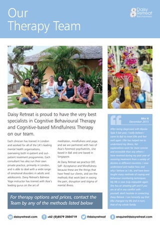daisyretreat.com enquire@daisyretreat.com+62 (0)8579 2504719 @daisyretreat
Our
Therapy Team
Daisy Retreat is proud to have the very best
specialists in Cognitive Behavioural Therapy
and Cognitive-based Mindfulness Therapy
on our team.
After being diagnosed with Bipolar
Type II last year, I really believe I
came to Bali to meet Ellie and feel
well again. Ellie has helped me to
understand my illness, her
explanations were far more concise
and accessible than any others I
have received during my past year of
receiving treatment from a variety of
doctors in different countries. I now
understand and realise how and
why I behave as I do, and have been
taught many methods of coping and
behaviour monitoring techniques.
My life is now truly enjoyable again.
She has an amazing gift and if you
are at all in any conﬂict with
yourself, don't hesitate in contacting
Daisy Retreat. I can honestly say that
Ellie changed my life and in turn,
that of my whole family.
Mrs H
December 2015
For therapy options and prices, contact the
Team by any of the methods listed below
Each clinician has trained in London
and worked for all of the UK’s leading
mental health organisations,
overseeing both in-patient and out-
patient treatment programmes. Each
consultant has also run their own
private practice, primarily in London,
and is able to deal with a wide range
of emotional disorders in adults and
adolescents. Daisy Retreat’s Balinese
Yoga instructor has trained with Asia’s
leading gurus on the art of
meditation, mindfulness and yoga;
and we are partnered with two of
Asia’s foremost psychiatrists, one
based in Bali and one based in
Singapore.
At Daisy Retreat we practice CBT,
Self- Acceptance and Mindfulness
because these are the things that
have freed our clients, and are the
methods that work best in easing
the pain, disruption and stigma of
mental illness.
 