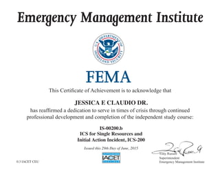 Emergency Management Institute
This  Certiﬁcate  of  Achievement  is  to  acknowledge  that
has  reafﬁrmed  a  dedication  to  serve  in  times  of  crisis  through  continued
professional  development  and  completion  of  the  independent  study  course:
Superintendent
Emergency  Management  Institute
JESSICA E CLAUDIO DR.
IS-00200.b
ICS for Single Resources and
Initial Action Incident, ICS-200
Issued this 29th Day of June, 2015
0.3 IACET CEU
 