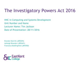 The Investigatory Powers Act 2016
HNC in Computing and Systems Development
Unit Number and Name
Lecturer Name: Tim Jackson
Date of Presentation: 28/11/2016
Brandon Skerritt (J893694)
Ashleigh Bhandari (J893691)
Francesca Beddingfield (J893950)
 