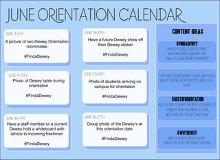 JUNE ORIENTATION calendar
JUNE 4-5TH
A picture of two Dewey Orientation
roommates
#FindaDewey
CONTENT IDEAS
JUNE 11-12TH
Photo of Dewey table during
orientation
#FindaDewey
JUNE 16-17TH
Have a staff member or a current
Dewey hold a whiteboard with
advice to incoming freshman
#FindaDewey
JUNE 19-20TH
Have a future Dewey show off
their Dewey sticker
#FindaDewey
JUNE 23-24TH
Photo of students arriving on
campus for orientation
#FindaDewey
JUNE 26-27TH
Group photo of the Dewey’s at
this orientation date
#FindaDewey
#FindaDewey
Have future students find
ANYONE with a Dewey pin
OR a future Dewey member!
FEATURE FUTURE DEWEY'S AND ASK THEM
WHAT THEY'RE MOST EXCITED ABOUT AT
UVM
#BESTOFORIENTATION
ASK STUDENTS WHAT THE BEST MOMENT OF
ORIENTATION HAS BEEN SO FAR
(DO THIS ON THE SECOND DAY)
#WHYdewey
ask students what made
them cHOOSE THE DEWEY HOUSE!
 