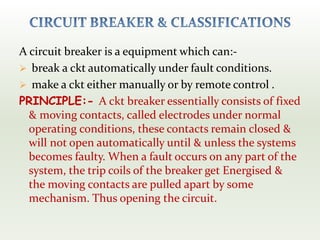 A circuit breaker is a equipment which can:-
 break a ckt automatically under fault conditions.
 make a ckt either manually or by remote control .
PRINCIPLE:- A ckt breaker essentially consists of fixed
& moving contacts, called electrodes under normal
operating conditions, these contacts remain closed &
will not open automatically until & unless the systems
becomes faulty. When a fault occurs on any part of the
system, the trip coils of the breaker get Energised &
the moving contacts are pulled apart by some
mechanism. Thus opening the circuit.
 
