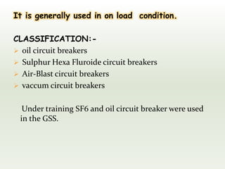 It is generally used in on load condition.
CLASSIFICATION:-
 oil circuit breakers
 Sulphur Hexa Fluroide circuit breakers
 Air-Blast circuit breakers
 vaccum circuit breakers
Under training SF6 and oil circuit breaker were used
in the GSS.
 