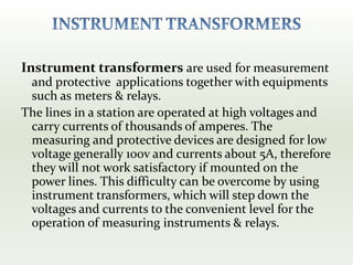 Instrument transformers are used for measurement
and protective applications together with equipments
such as meters & relays.
The lines in a station are operated at high voltages and
carry currents of thousands of amperes. The
measuring and protective devices are designed for low
voltage generally 100v and currents about 5A, therefore
they will not work satisfactory if mounted on the
power lines. This difficulty can be overcome by using
instrument transformers, which will step down the
voltages and currents to the convenient level for the
operation of measuring instruments & relays.
 