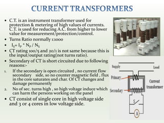  C.T. is an instrument transformer used for
protection & metering of high values of currents.
C.T. is used for reducing A.C. from higher to lower
value for measurement/protection/control.
 Turns Ratio normally 1:1000
 IS= IP * NP / NS
 CT rating 100/5 and 20/1 is not same because this is
the input/output rating(not turns ratio).
 Secondary of CT is short circuited due to following
reasons:-
1. If the secondary is open circuited , no current flow
secondary side, so no counter magnetic field , flux
in the core saturates and char. Of CT changes and
damage permanently
2. No of sec. turns high , so high voltage induce which
can harm the persons working on the panel
 CT consist of single core in high voltage side
and 3 0r 4 cores in low voltage side.
 