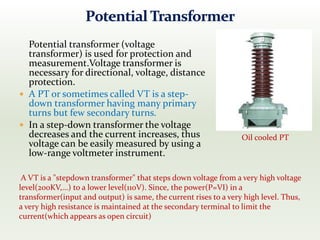 Potential transformer (voltage
transformer) is used for protection and
measurement.Voltage transformer is
necessary for directional, voltage, distance
protection.
 A PT or sometimes called VT is a step-
down transformer having many primary
turns but few secondary turns.
 In a step-down transformer the voltage
decreases and the current increases, thus
voltage can be easily measured by using a
low-range voltmeter instrument.
Oil cooled PT
A VT is a "stepdown transformer" that steps down voltage from a very high voltage
level(200KV,...) to a lower level(110V). Since, the power(P=VI) in a
transformer(input and output) is same, the current rises to a very high level. Thus,
a very high resistance is maintained at the secondary terminal to limit the
current(which appears as open circuit)
 
