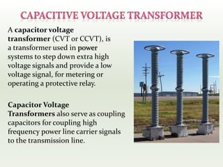 A capacitor voltage
transformer (CVT or CCVT), is
a transformer used in power
systems to step down extra high
voltage signals and provide a low
voltage signal, for metering or
operating a protective relay.
Capacitor Voltage
Transformers also serve as coupling
capacitors for coupling high
frequency power line carrier signals
to the transmission line.
 