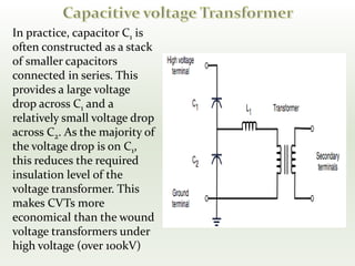 In practice, capacitor C1 is
often constructed as a stack
of smaller capacitors
connected in series. This
provides a large voltage
drop across C1 and a
relatively small voltage drop
across C2. As the majority of
the voltage drop is on C1,
this reduces the required
insulation level of the
voltage transformer. This
makes CVTs more
economical than the wound
voltage transformers under
high voltage (over 100kV)
 