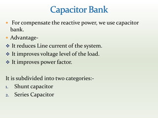  For compensate the reactive power, we use capacitor
bank.
 Advantage-
 It reduces Line current of the system.
 It improves voltage level of the load.
 It improves power factor.
It is subdivided into two categories:-
1. Shunt capacitor
2. Series Capacitor
 