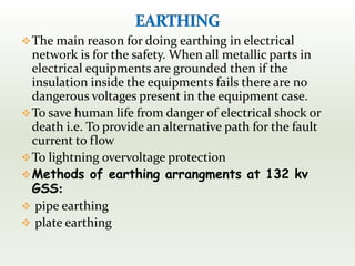 The main reason for doing earthing in electrical
network is for the safety. When all metallic parts in
electrical equipments are grounded then if the
insulation inside the equipments fails there are no
dangerous voltages present in the equipment case.
To save human life from danger of electrical shock or
death i.e. To provide an alternative path for the fault
current to flow
To lightning overvoltage protection
Methods of earthing arrangments at 132 kv
GSS:
 pipe earthing
 plate earthing
 