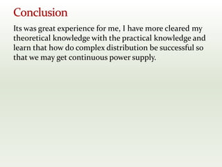 Its was great experience for me, I have more cleared my
theoretical knowledge with the practical knowledge and
learn that how do complex distribution be successful so
that we may get continuous power supply.
 