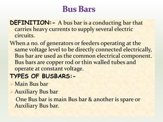 DEFINITION:- A bus bar is a conducting bar that
carries heavy currents to supply several electric
circuits.
When a no. of generators or feeders operating at the
same voltage level to be directly connected electrically,
Bus bar are used as the common electrical component.
Bus bars are copper rod or thin walled tubes and
operate at constant voltage.
TYPES OF BUSBARS:-
 Main Bus bar
 Auxiliary Bus bar
One Bus bar is main Bus bar & another is spare or
Auxiliary Bus bar.
 