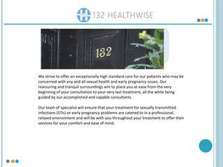We strive to offer an exceptionally high standard care for our patients who may be
concerned with any and all sexual health and early pregnancy issues. Our
reassuring and tranquil surroundings aim to place you at ease from the very
beginning of your consultation to your very last treatment, all the while being
guided by our accomplished and capable consultants.
Our team of specialist will ensure that your treatment for sexually transmitted
infections (STIs) or early pregnancy problems are catered to in a professional,
relaxed environment and will be with you throughout your treatment to offer their
services for your comfort and ease of mind.
 