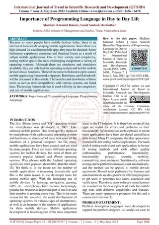 International Journal of Trend in Scientific Research and Development (IJTSRD)
Volume 7 Issue 3, May-June 2023 Available Online: www.ijtsrd.com e-ISSN: 2456 – 6470
@ IJTSRD | Unique Paper ID – IJTSRD57547 | Volume – 7 | Issue – 3 | May-June 2023 Page 1046
Importance of Programming Language in Day to Day Life
Madhuri Ratanlal Bohare, Sonal Santosh Harmalkar
Student, ASM-Institute of Management and Studies, Thane, Maharashtra, India
ABSTRACT
Because so many people have mobile devices today, there is an
increased focus on developing mobile applications. Since there is a
high demand for excellent mobile apps, they must be checked. Some
businesses experience consumer and financial losses as a result of
subpar mobile applications. Due to their variety and complexity,
testing mobile apps is the most challenging assignment a variety of
operating systems. Although there are emulators and simulators
available, they can only test the operating system and not the mobile
device's basic functions. Three of the most well-known open-source
mobile app testing frameworks-Appium, Robotium, and Solendroid-
will be discussed in this article. The benefits and drawbacks of these
tools, as well as their compatibility with various systems, are listed
here. The testing framework that is used will rely on the complexity
and use of mobile applications.
KEYWORDS: Importance of Programming Language, Programming
Language
How to cite this paper: Madhuri
Ratanlal Bohare | Sonal Santosh
Harmalkar "Importance of Programming
Language in Day to
Day Life" Published
in International
Journal of Trend in
Scientific Research
and Development
(ijtsrd), ISSN: 2456-
6470, Volume-7 |
Issue-3, June 2023, pp.1046-1055, URL:
www.ijtsrd.com/papers/ijtsrd57547.pdf
Copyright © 2023 by author (s) and
International Journal of Trend in
Scientific Research and Development
Journal. This is an
Open Access article
distributed under the
terms of the Creative Commons
Attribution License (CC BY 4.0)
(http://creativecommons.org/licenses/by/4.0)
INTRODUCTION
The first iPhone device and "OS" operating system
for smartphones was developed in 2007. Like
ordinary mobile phones Thes were quickly replaced
by smartphones with sophisticated operating systems
and hardware, so almost all of them now exist all the
functions of a personal computer. So far, many
mobile applications have been created and are used
by many people. There are many different operating
systems for mobile devices, but most of them are
currently popular Android and iPhone operating
systems. Way phones with the Android operating
system are more popular (about 80%) than the others
[1]. We think so in the future too the number of
mobile applications is increasing dramatically and
this is the main reason to use developer tools for
testing mobile apps. With the increasing use of
mobile devices for learning, navigation, gaming,
GPS, etc., smartphones have become increasingly
popular has become an important part of our lives and
their number is growing every year. This is the main
reason for the so-called the rapid development of
operating systems for various types of smartphones,
as well as an increase in the number of applications
for them mobile devices. Mobile application
development is becoming one of the most important
areas in the IT industry. It is therefore essential that
apps are tested for errors and problems in their
functionality. Several million mobile phones in recent
years applications have been developed and all have
to be tested. Many IT companies develop open source
frameworks for testing mobile applications. The main
goal of testing mobile and web applications is the use
of testing methods and tools offers quality
craftsmanship, performance, functionality,
functionality, privacy, security, mobility,
connectivity, reuse and more. Traditionally, software
testing can be performed manually and automatically,
and the method can be applied to mobile devices
apartments Manual tests performed by humans and
automated tests are designed with different programs
to get used to generates test cases, execution and
verification. Therefore, many software manufacturers
are involved in the development of tools for mobile
app tests with different capabilities and features.
There are many opensource programs for this and a
commercial version [2].
PROBLEM STATEMENT:
Problem description languages were developed to
support the problem designer (i.e. analyst or user).to
IJTSRD57547
 