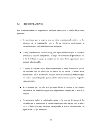 95
5.2 RECOMENDACIONES
Las recomendaciones son las propuestas del autor para mejorar el estudio del problema
planteado.
 Se recomienda que la empresa cree un clima organizacional positivo en los
miembros de la organización, con el fin de incentivar positivamente el
comportamiento organizacional dentro de la empresa.
 Es muy importante que los directivos y jefes departamentales tengan en cuenta las
opiniones de todos los trabajadores a su cargo sin favoritismos ni preferencias con
el fin de trabajar en equipo y cumplir con las metas de la organización en un
ambiente laboral estable. 
   
 El gerente de Avícola Agoyán deberá tener siempre en mente dentro de su gestión,
los resultados que en producción se derivan de su función, y deberá buscar
maximizarla a través de una labor enfocada hacia el desarrollo del trabajador pero
con sentido humano logrando que sus ideales estén alineados hacia los propósitos
organizacionales.
 
 Se recomienda que los jefes sean personas abiertas a cambios y que inspiren
confianza en sus subordinados para que conjuntamente trabajan por el bien de la
empresa.
 Es aconsejable incluir la participación activa en la toma de decisiones de los
empleados de la organización al ejecutar nuevos proyectos ya que va a ayudar a
crecer en forma positiva y hacer que los empleados se sientan comprometidos a la
organización a la que pertenecen.
 