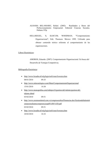 ALHAMA BELAMARIC, Rafael. (2002). Realidades y Retos del
Perfeccionamiento Empresarial. Editorial Ciencias Sociales.
Habana.195p
HELLRIEGEL, S; SLOCUM; WOODMAN; "Comportamiento
Organizacional", Edit. Thomson. Mexico 1999. Utilizado para
obtener contenido teórico referente al comportamiento de las
organizaciones.
Libros Electrónicos:
AMOROS, Eduardo. (2007). Comportamiento Organizacional. En busca del
Desarrollo de Ventajas Competitivas.
Bibliografía Electrónica:
 http://www.lexadin.nl/wlg/legis/nofr/oeur/lxweecu.htm
08/01/2010 09:35
 http://www.mitecnologico.com/Main/ComportamientoOrganizacional
15/01/2010 14:30
 http://www.monografias.com/trabajos16/gestion-del-talento/gestion-del-
talento.shtml
03/02/2010 09:51
 http://www.orestesenlared.com.ve/congresocultca/Ponencias.doc/Gestiondeltalentoh
umanomediantecompetenciaspdf%5B1%5D.pdf
03/02/2010 09:51
 http://www.lexadin.nl/wlg/legis/nofr/oeur/lxweecu.htm
24/02/2010 16:32
 
 