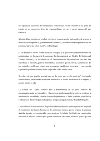 5 
 
una aplicación cuidadosa de competencias relacionadas con la conducta de su gente de
trabajo en sus respectivas áreas de responsabilidad, por ser el mejor recurso del que
disponen.
Además deben impulsar su nivel de excelencia y competencias individuales, de acuerdo a
las necesidades operativas, garantizando el desarrollo y administración del potencial de las
personas, "de lo que saben hacer" o podrían hacer.
Si las fuentes de fondos fueran fáciles de conseguir y la aplicación del talento humano se
optimizarían, en la mayoría de empresas la elaboración de un Modelo de Gestión del
Talento Humano y su incidencia en el Comportamiento Organizacional no sería tan
importante ni necesaria, pero la diversidad de escenarios que se ofrecen, acompañados de
sus múltiples problemas exigen una preparación académica importante y una amplia
experiencia profesional dentro de los empleados en las instituciones.
"La clave de una gestión acertada está en la gente que en ella participa", innovando
continuamente, entendiendo la realidad, enfrentando el futuro, entendiendo a la empresa y
nuestra misión en ella.
La Gestión del Talento Humano pasa a transformarse en un canal continuo de
comunicación entre los trabajadores y la empresa; es ahora cuando la empresa comienza a
involucrar las necesidades y deseos de sus trabajadores con el fin de ayudarlos, respaldarlos
y ofrecerle un desarrollo personal capaz de enriquecer la personalidad de cada trabajador.
La creación de un nuevo modelo de gestión del talento humano en la organización mejorará
el rendimiento del talento humano en los diferentes trabajos que se propone la empresa
Avícola Agoyán, por cuanto debe estar pendiente de brindar facilidades de capacitación
constante de Recurso Humano para que se desarrollen actividades efectivas, puesto que una
 