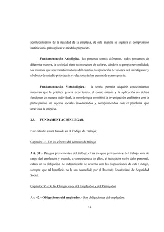 15 
 
acontecimientos de la realidad de la empresa, de esta manera se logrará el compromiso
institucional para aplicar el modelo propuesto.
Fundamentación Axiológica.- las personas somos diferentes, todos pensamos de
diferente manera, la sociedad tiene su estructura de valores, dándole su propia personalidad;
los mismos que son transformadores del cambio, la aplicación de valores del investigador y
el objeto de estudio priorizarán y relacionarán los puntos de convergencia.
Fundamentación Metodológica.- la teoría permite adquirir conocimientos
mientras que la práctica genera experiencia, el conocimiento y la aplicación no deben
funcionar de manera individual, la metodología permitirá la investigación cualitativa con la
participación de sujetos sociales involucrados y comprometidos con el problema que
atraviesa la empresa.
2.3. FUNDAMENTACIÓN LEGAL
Este estudio estará basado en el Código de Trabajo:
Capítulo III - De los efectos del contrato de trabajo
Art. 38.- Riesgos provenientes del trabajo.- Los riesgos provenientes del trabajo son de
cargo del empleador y cuando, a consecuencia de ellos, el trabajador sufre daño personal,
estará en la obligación de indemnizarle de acuerdo con las disposiciones de este Código,
siempre que tal beneficio no le sea concedido por el Instituto Ecuatoriano de Seguridad
Social.
Capítulo IV - De las Obligaciones del Empleador y del Trabajador
Art. 42.- Obligaciones del empleador.- Son obligaciones del empleador:
 