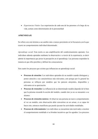 44 
 
 Experiencias Vitales: Las experiencias de cada una de las personas a lo largo de su
vida, actúan como determinantes de la personalidad
APRENDIZAJE
Se refiere con este término a un cambio más o menos persistente en la frecuencia con la que
ocurre un comportamiento individual determinado.
Aprendizaje social: Esta teoría es una amplificación del condicionamiento operante. Los
individuos además aprenden mediante la observación o a través de la experiencia, es decir
admite la importancia que posee la percepción en el aprendizaje. Las personas responden la
manera en que ellos perciben y definen las consecuencias
Son cuatro los procesos que existen que influencian un aprendizaje social:
 Procesos de atención: Los individuos aprenden de un modelo cuando distinguen y
ponen atención a sus características más relevantes; esto porque por lo general las
personas se influyen por modelos que les parecen atrayentes, disponibles y
relevantes en su apreciación.
 Procesos de retención: La influencia de un determinado modelo depende de lo bien
que la persona recuerde la acción del modelo, cuando éste ya no se encuentre a su
alcance.
 Procesos de retención motora: Al observar una persona un nuevo comportamiento
al ver un modelo, esta observación debe convertirse en un actuar, si es capaz de
hacer esto, entonces manifiesta que puede ejecutar las actividades modeladas.
 Procesos de reforzamiento: Los individuos se encuentran más motivados a mostrar
el comportamiento modelado si se brindan incentivos que les agraden. Los procesos
 