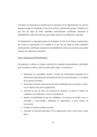 55 
 
Constituye con frecuencia un desafío para los directores de los departamentos de recursos
humanos porque de él depende el éxito de las futuras contrataciones porque a medida en la
que ésta sea capaz de atraer candidatos potencialmente cualificados aumentará la
probabilidad de seleccionar personas que puedan alcanzar los rendimientos esperados.
El reclutamiento es importante porque de él depende el éxito de las futuras contrataciones
que realice la organización. En la medida en la que ésta sea capaz de atraer candidatos
potencialmente cualificados aumentará la probabilidad de seleccionar personas que pueden
alcanzar los rendimientos esperados.
Fines e importancia del Reclutamiento
Su propósito es obtener un número suficiente de candidatos potencialmente cualificados
para los puestos a cubrir y entre los cuales poder elegir, se concretan en:
 Determinar las necesidades actuales y futuras de reclutamiento, partiendo de la
información suministrada por la planificación de los recursos humanos y el análisis
de los puestos de trabajo.
 Suministrar el número suficiente de personas cualificadas para los puestos a cubrir,
con el mínimo coste para la organización.
 Aumentar la tasa de éxitos en el proceso de selección, al reducir el número de
candidatos con insuficiente o excesiva cualificación.
 Reducir la probabilidad de que los candidatos a los puestos de trabajo, una vez
reclutados y seleccionados, abandonen la organización al poco tiempo de
incorporarse.
 Cumplir la normativa jurídica existente.
 Aumentar la eficiencia individual y de la organización, tanto a corto como a largo
plazo.
 