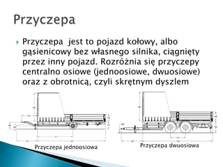    Przyczepa jest to pojazd kołowy, albo
    gąsienicowy bez własnego silnika, ciągnięty
    przez inny pojazd. Rozróżnia się przyczepy
    centralno osiowe (jednoosiowe, dwuosiowe)
    oraz z obrotnicą, czyli skrętnym dyszlem




       Przyczepa jednoosiowa    Przyczepa dwuosiowa
 