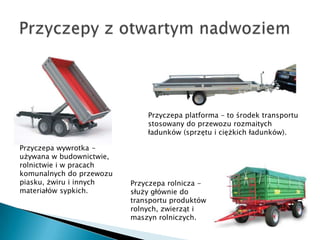 Przyczepa platforma – to środek transportu
                              stosowany do przewozu rozmaitych
                              ładunków (sprzętu i ciężkich ładunków).

Przyczepa wywrotka -
używana w budownictwie,
rolnictwie i w pracach
komunalnych do przewozu
piasku, żwiru i innych    Przyczepa rolnicza -
materiałów sypkich.       służy głównie do
                          transportu produktów
                          rolnych, zwierząt i
                          maszyn rolniczych.
 