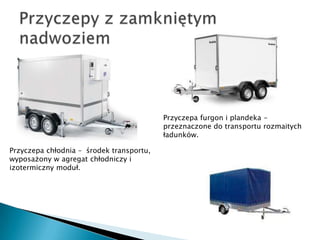 Przyczepa furgon i plandeka -
                                          przeznaczone do transportu rozmaitych
                                          ładunków.

Przyczepa chłodnia – środek transportu,
wyposażony w agregat chłodniczy i
izotermiczny moduł.
 