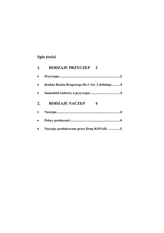 Spis treści

1.       RODZAJE PRZYCZEP                                 2

     Przyczepa ...................................................................... 2

     Kodeks Ruchu Drogowego Dz.1 Art. 2 definiuje: ........ 3

     Samochód osobowy a przyczepa: ................................. 3


2.       RODZAJE NACZEP                                   4

     Naczepa......................................................................... 4

     Polscy producenci ......................................................... 4

     Naczepy produkowane przez firmę KONAR: ............. 5
 