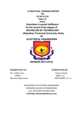 A PRACTICAL TRAINING REPORT 
ON 
132 KV G.S.S. 
Taken at 
Jalore 
Submitted in partial fulfillment 
for the award of the degree of 
BACHELOR OF TECHNOLOGY 
(Rajasthan Technical University, Kota) 
IN 
ELECTRICAL ENGINEERING 
SESSION (2013-2014) 
SSSSUUUUBBBBMMMMIIIITTTTTTTTEEEEDDDD TTTTOOOO:::: SSSSUUUUBBBBMMMMIIIITTTTTTTTEEEEDDDD BBBBYYYY:::: 
Mr. Vaibhav Jain Pritam solanki 
(HOD) EE&7th Sem 
Electrical Department 10EPCEE092, 4th Year 
DEPARTMENT OF ELECTRICAL ENGINEERING 
POORNIMA COLLEGE OF ENGINEERING 
ISI-6, RIICO INSTITUTIONAL AREA 
SITAPURA, JAIPUR-302022(RAJASTHAN) 
 