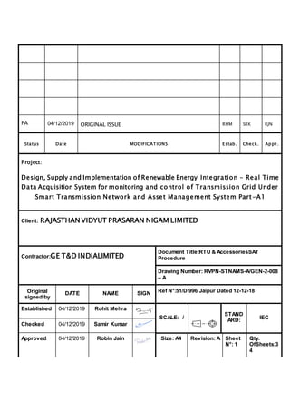 FA 04/12/2019 ORIGINAL ISSUE RHM SRK RJN
Status Date MODIFICATIONS Estab. Check. Appr.
Project:
Design, Supply and Implementation of Renewable Energy Integration – Real Time
Data Acquisition System for monitoring and control of Transmission Grid Under
Smart Transmission Network and Asset Management System Part-A1
Client: RAJASTHAN VIDYUT PRASARAN NIGAM LIMITED
Contractor:GE T&D INDIALIMITED
Document Title:RTU & AccessoriesSAT
Procedure
Drawing Number: RVPN-STNAMS-A/GEN-2-008
– A
Original
signed by
DATE NAME SIGN Ref N°:51/D 996 Jaipur Dated 12-12-18
Established 04/12/2019 Rohit Mehra
SCALE: /
STAND
ARD: IEC
Checked 04/12/2019 Samir Kumar
Approved 04/12/2019 Robin Jain Size: A4 Revision: A Sheet
N°: 1
Qty.
OfSheets:3
4
 