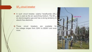 SF6 circuit breaker
 In such circuit breaker, sulphur hexafluoride (SF6)
gas is used as the arc quenching medium. The SF6 is
an electronegative gas and has a strong tendency to
absorb free electrons.
 These circuit breakers are available for
the voltage ranges from 33KV to 800KV and even
more.
132KV SF6 CB
 