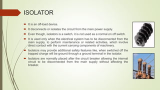 ISOLATOR
 It is an off-load device.
 It disconnects or isolates the circuit from the main power supply.
 Even though, isolators is a switch, it is not used as a normal on off switch.
 It is used only when the electrical system has to be disconnected from the
main supply, to perform maintenance or related activities, which involve
direct contact with the current carrying components of machinery.
 Isolators may provide additional safety features like, when switched off the
trapped charge will be ground through a ground terminal in the isolator.
 Isolators are normally placed after the circuit breaker allowing the internal
circuit to be disconnected from the main supply without affecting the
breaker.
 