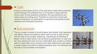  FUSE
A fuse is a short piece of wire or thin strip which melts when excessive
current through it for sufficient time. It is inserted in series with the
circuit under normal operating conditions; the fuse element is at a
nature below its melting point. Therefore it carries the normal load
current overheating. It is worthwhile to note that a fuse performs both
detection and interruption functions.
 BUS COUPLER
The bus coupler consists of circuit breaker and isolator. Each generator
and feeder may be connected to either main bus bar or spar bus bar
with the help of bus coupler. Repairing, maintenance and testing of
feeder circuit or other section can be done by putting them on spar bus
bar, thus keeping the main bus bar undisturbed. Bus coupler is a device
which is used switch from one bus to the other without any interruption
in power supply and without creating hazardous arcs. It is achieved with
the help of circuit breaker and isolators.
 