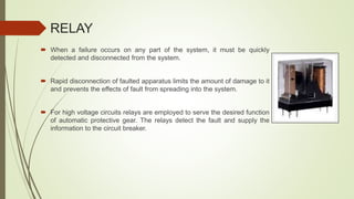 RELAY
 When a failure occurs on any part of the system, it must be quickly
detected and disconnected from the system.
 Rapid disconnection of faulted apparatus limits the amount of damage to it
and prevents the effects of fault from spreading into the system.
 For high voltage circuits relays are employed to serve the desired function
of automatic protective gear. The relays detect the fault and supply the
information to the circuit breaker.
 