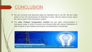 CONCLUSION
 We can conclude that electricity plays an important role in our life. We are made
aware of how the transmission of electricity is done. We too came to know about
the various parts of the Substation system.
 The Uttar Pradesh Cooperation Limited has got radio communication in
microwave range in order to transmit and receive data with various Substations in
Uttar Pradesh to get reliable transmission and distribution of electricity.
 