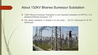 About 132KV Bharwa Sumerpur Substation
 132KV Bharwa Sumerpur Substation is one important substation of UPPTCL. It is
situated at Bharwa Sumerpur U.P .
 The whole substation is divided in to two parts – 132 KV Switchyard & 33 KV
Switchyard.
 