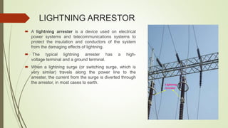 LIGHTNING ARRESTOR
 A lightning arrester is a device used on electrical
power systems and telecommunications systems to
protect the insulation and conductors of the system
from the damaging effects of lightning.
 The typical lightning arrester has a high-
voltage terminal and a ground terminal.
 When a lightning surge (or switching surge, which is
very similar) travels along the power line to the
arrester, the current from the surge is diverted through
the arrestor, in most cases to earth. Lightning
Arrestor
 