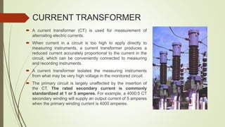 CURRENT TRANSFORMER
 A current transformer (CT) is used for measurement of
alternating electric currents.
 When current in a circuit is too high to apply directly to
measuring instruments, a current transformer produces a
reduced current accurately proportional to the current in the
circuit, which can be conveniently connected to measuring
and recording instruments.
 A current transformer isolates the measuring instruments
from what may be very high voltage in the monitored circuit.
 The primary circuit is largely unaffected by the insertion of
the CT. The rated secondary current is commonly
standardized at 1 or 5 amperes. For example, a 4000:5 CT
secondary winding will supply an output current of 5 amperes
when the primary winding current is 4000 amperes.
 